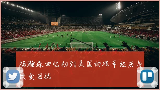 杨瀚森回忆初到美国的艰辛经历与饮食困扰