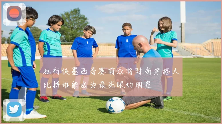 独行侠墨西哥赛前众将时尚穿搭大比拼谁能成为最亮眼的明星