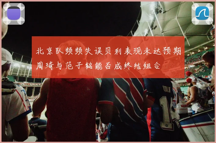 北京队频频失误贝利表现未达预期周琦与范子铭能否成终结组合