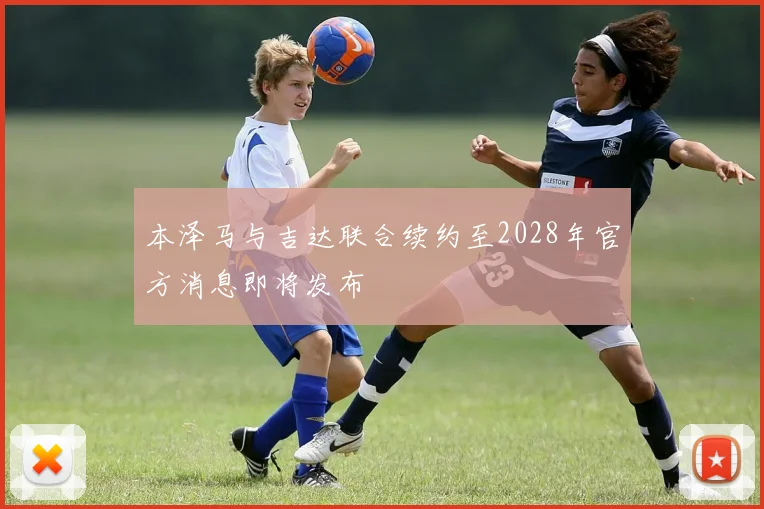 本泽马与吉达联合续约至2028年官方消息即将发布