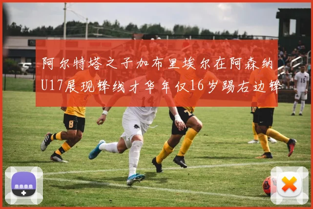 阿尔特塔之子加布里埃尔在阿森纳U17展现锋线才华年仅16岁踢右边锋