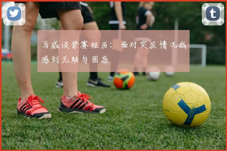 马威谈禁赛经历：面对突发情况我感到无助与困惑