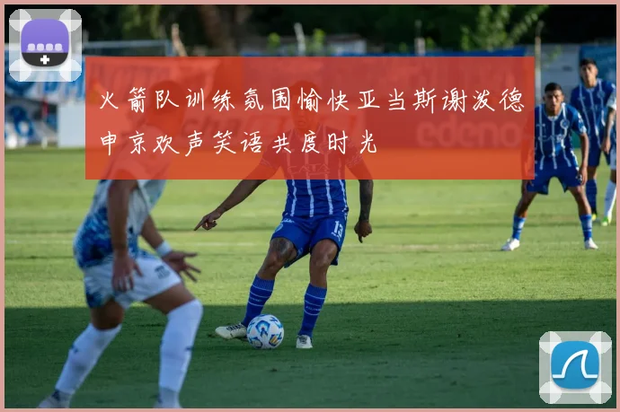 火箭队训练氛围愉快亚当斯谢泼德申京欢声笑语共度时光