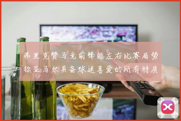 弗里克赞马竞前锋能左右比赛局势称亚马尔具备球迷喜爱的所有特质
