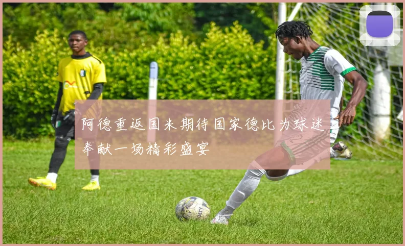 阿德重返国米期待国家德比为球迷奉献一场精彩盛宴