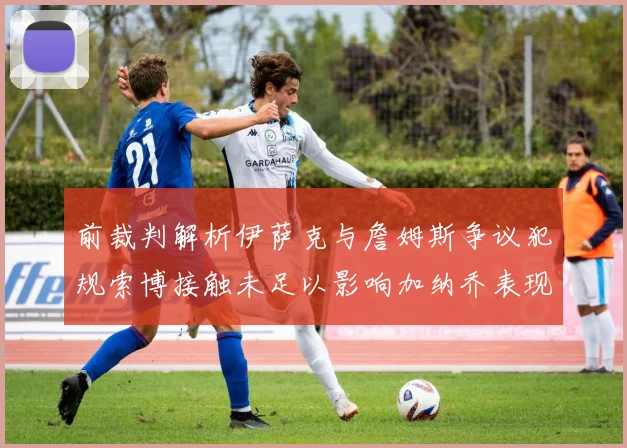 前裁判解析伊萨克与詹姆斯争议犯规索博接触未足以影响加纳乔表现