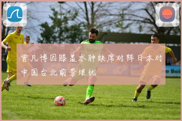 曾凡博因膝盖水肿缺席对阵日本对中国台北前景堪忧