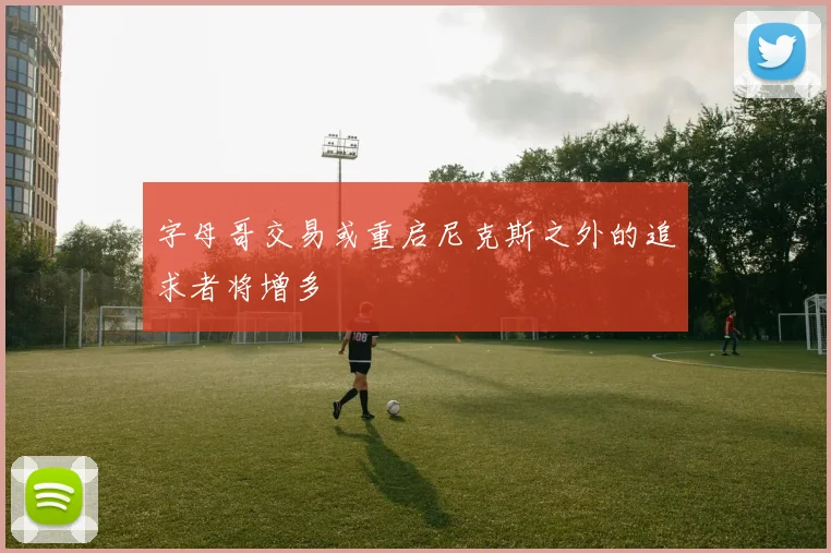 字母哥交易或重启尼克斯之外的追求者将增多