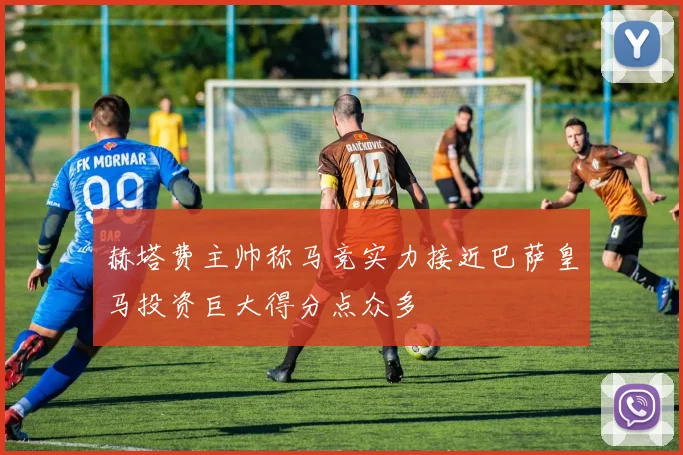 赫塔费主帅称马竞实力接近巴萨皇马投资巨大得分点众多