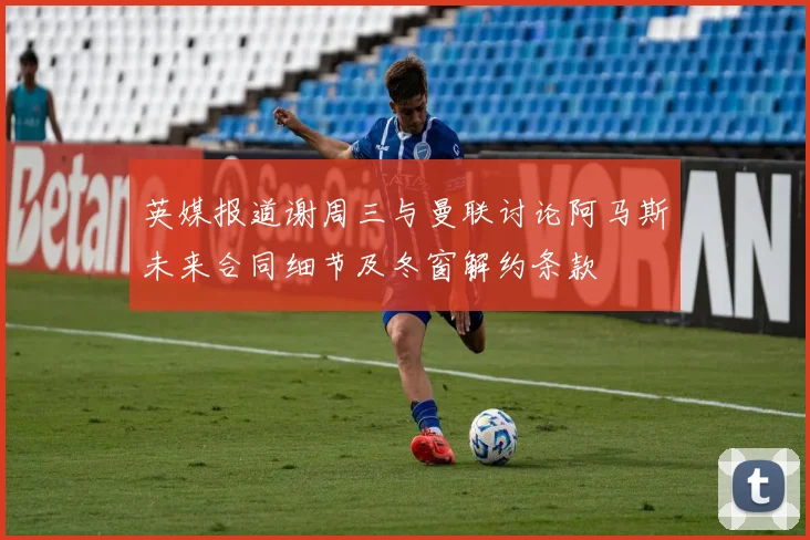 英媒报道谢周三与曼联讨论阿马斯未来合同细节及冬窗解约条款