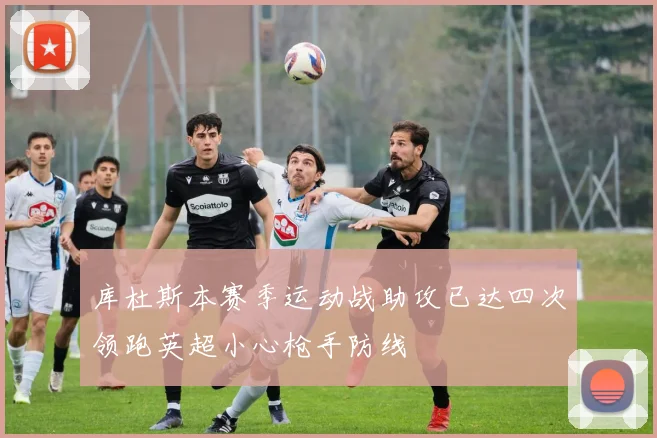 库杜斯本赛季运动战助攻已达四次领跑英超小心枪手防线