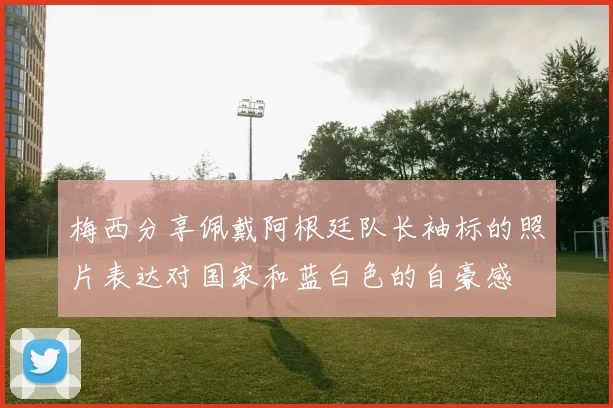 梅西分享佩戴阿根廷队长袖标的照片表达对国家和蓝白色的自豪感