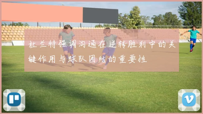 杜兰特强调沟通在逆转胜利中的关键作用与球队团结的重要性