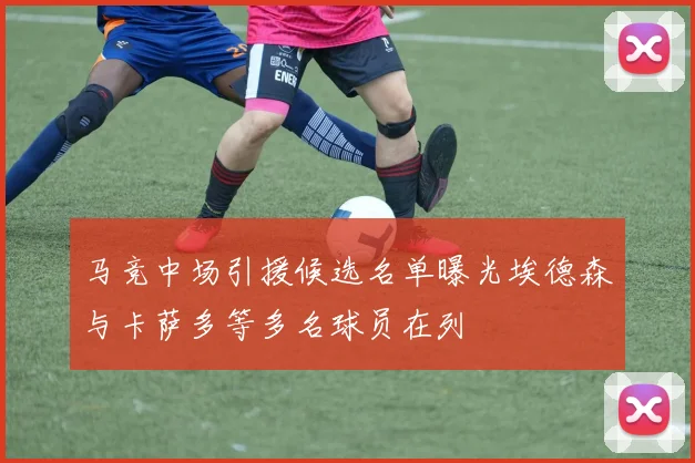 马竞中场引援候选名单曝光埃德森与卡萨多等多名球员在列