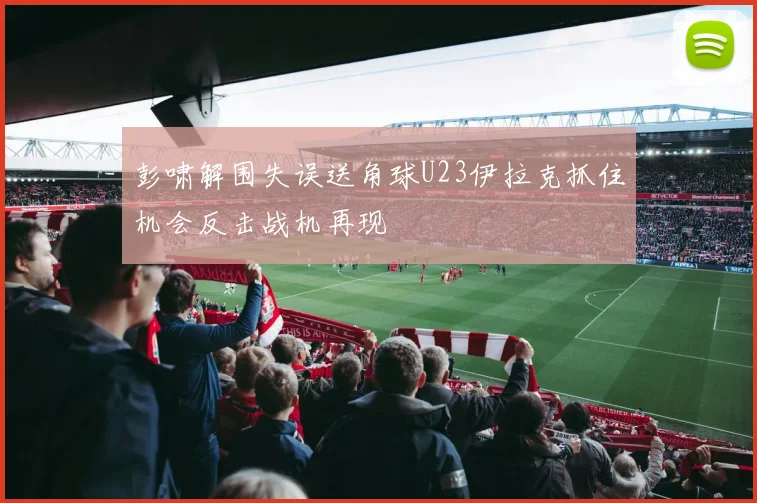 彭啸解围失误送角球U23伊拉克抓住机会反击战机再现
