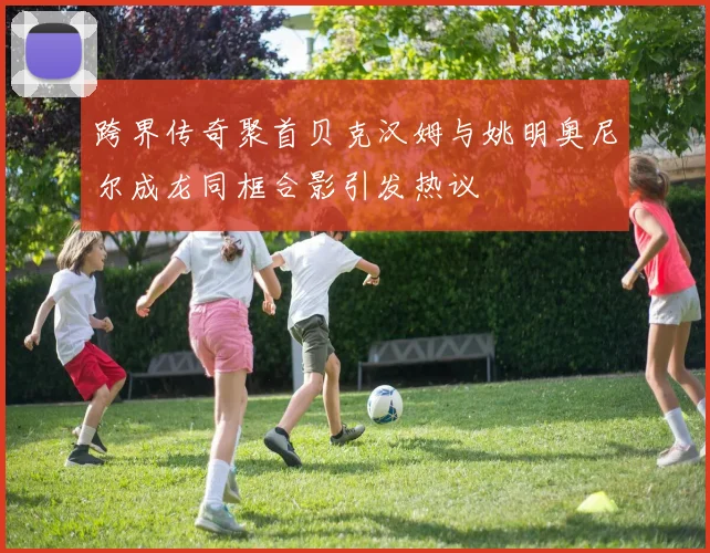 跨界传奇聚首贝克汉姆与姚明奥尼尔成龙同框合影引发热议