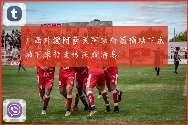 广西外援阿萨莫阿助行器辅助下成功下床行走传来好消息