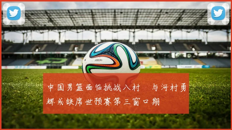 中国男篮面临挑战八村塁与河村勇辉或缺席世预赛第三窗口期
