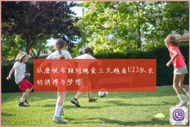 从磨破布鞋到绝食三天越南U23队长的拼搏与梦想