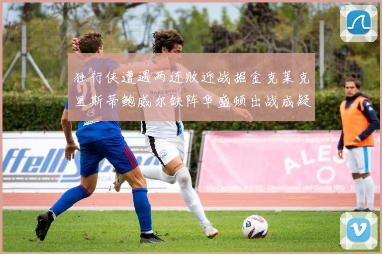 独行侠遭遇两连败迎战掘金克莱克里斯蒂鲍威尔缺阵华盛顿出战成疑