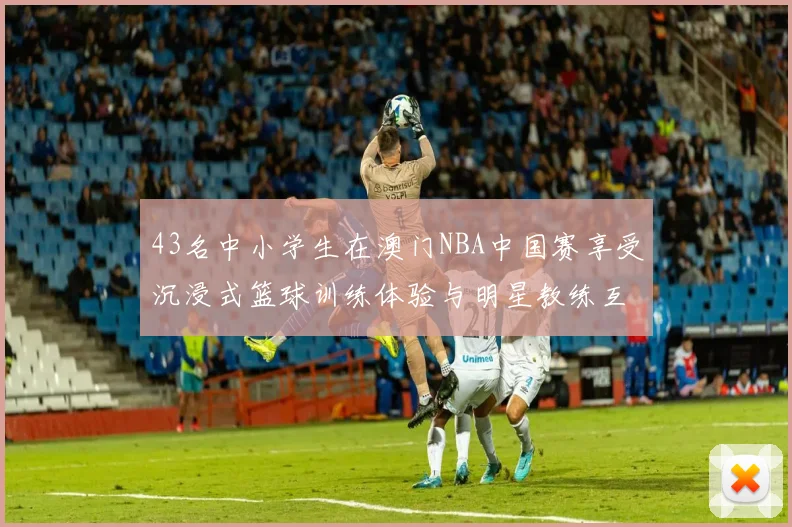 43名中小学生在澳门NBA中国赛享受沉浸式篮球训练体验与明星教练互动