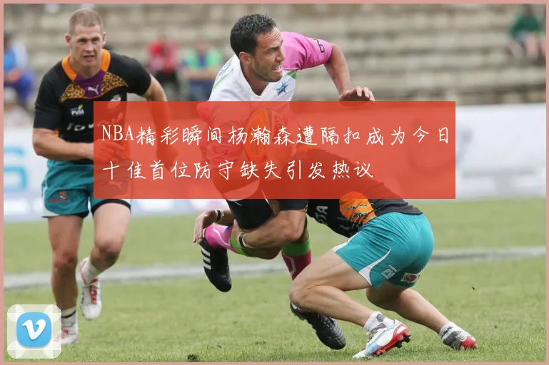 NBA精彩瞬间杨瀚森遭隔扣成为今日十佳首位防守缺失引发热议