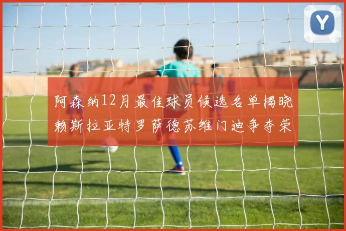 阿森纳12月最佳球员候选名单揭晓赖斯拉亚特罗萨德苏维门迪争夺荣誉