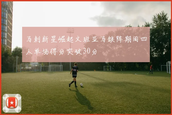 马刺新星崛起文班亚马缺阵期间四人单场得分突破30分
