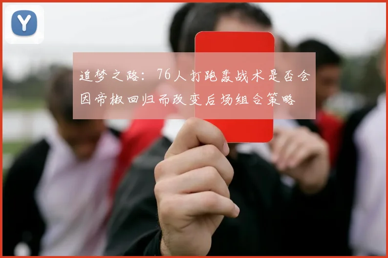 追梦之路：76人打跑轰战术是否会因帝椒回归而改变后场组合策略