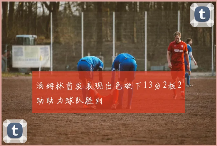 汤姆林首发表现出色砍下13分2板2助助力球队胜利