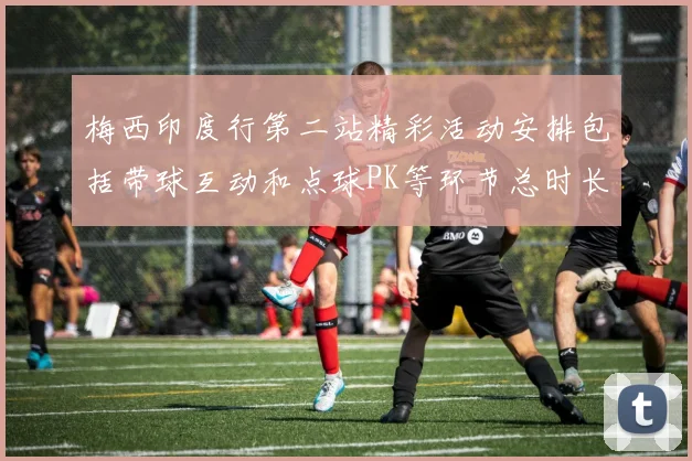 梅西印度行第二站精彩活动安排包括带球互动和点球PK等环节总时长80分钟