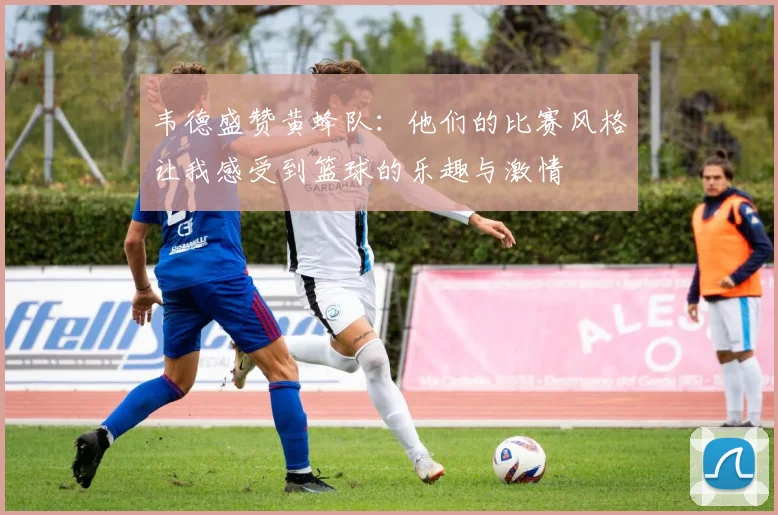 韦德盛赞黄蜂队：他们的比赛风格让我感受到篮球的乐趣与激情
